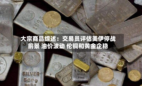 大宗商品综述:交易员评估美伊停战前景 油价波动 伦铜和黄金企稳-第3张图片