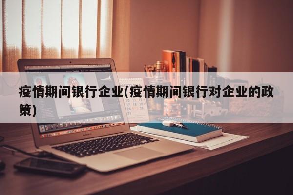 疫情期间银行企业(疫情期间银行对企业的政策)