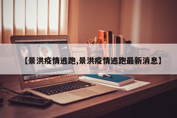 【景洪疫情逃跑,景洪疫情逃跑最新消息】